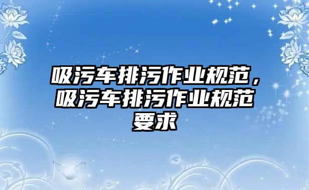 吸污車排污作業(yè)規(guī)范，吸污車排污作業(yè)規(guī)范要求