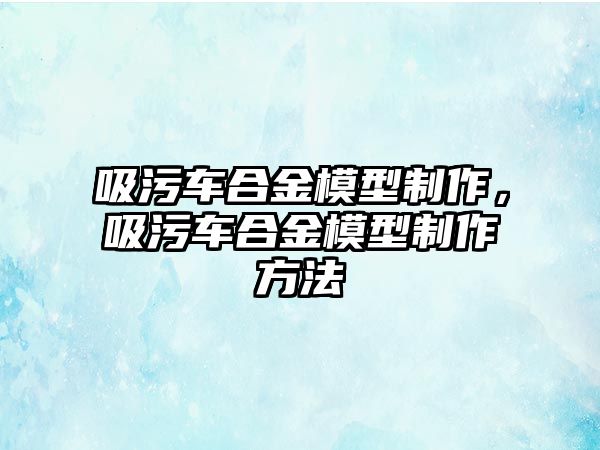 吸污車合金模型制作，吸污車合金模型制作方法