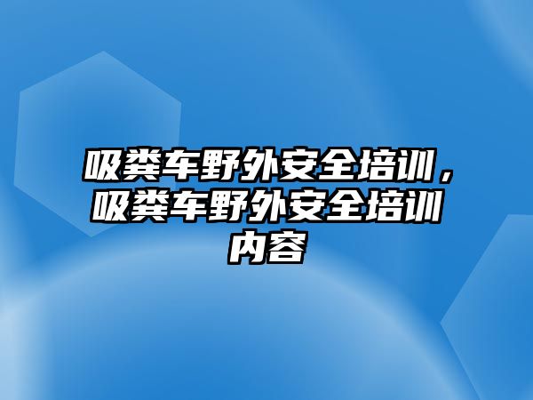 吸糞車野外安全培訓(xùn)，吸糞車野外安全培訓(xùn)內(nèi)容