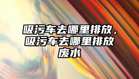 吸污車去哪里排放，吸污車去哪里排放廢水