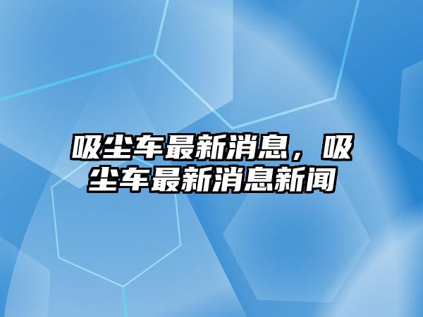 吸塵車最新消息，吸塵車最新消息新聞