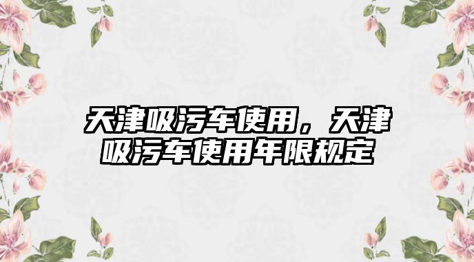 天津吸污車使用，天津吸污車使用年限規(guī)定