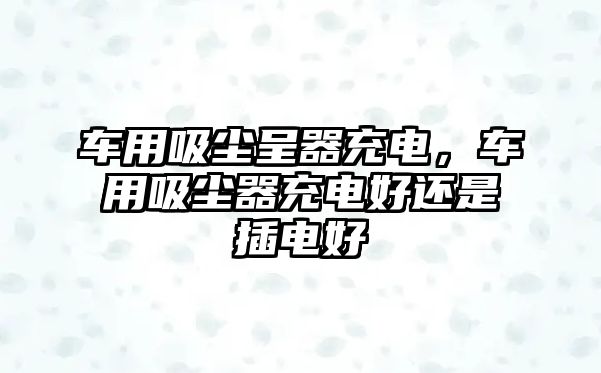 車用吸塵呈器充電，車用吸塵器充電好還是插電好