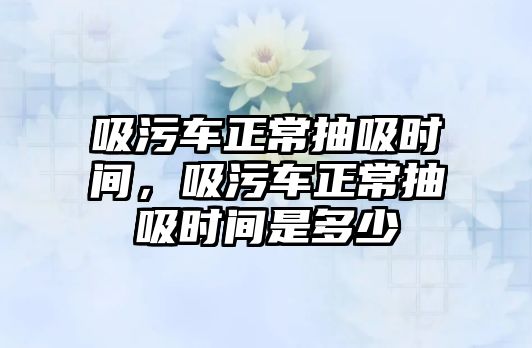 吸污車正常抽吸時間，吸污車正常抽吸時間是多少