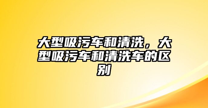 大型吸污車和清洗，大型吸污車和清洗車的區(qū)別