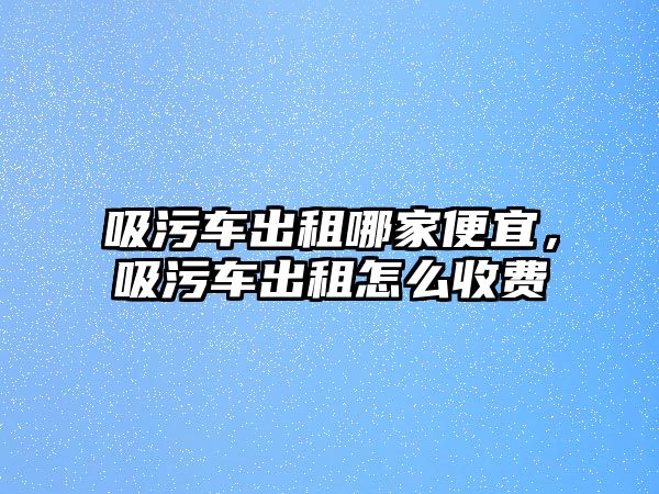 吸污車出租哪家便宜，吸污車出租怎么收費