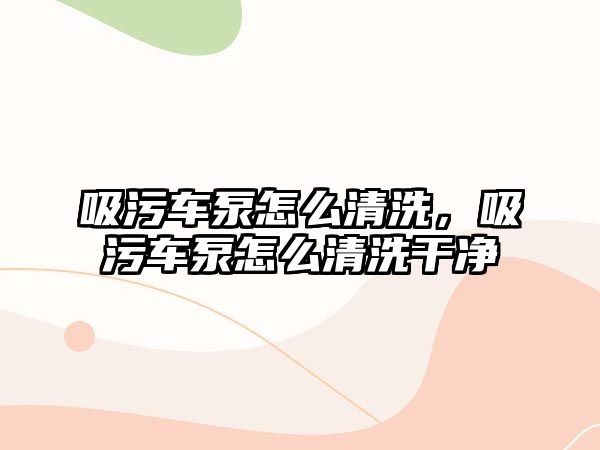 吸污車泵怎么清洗，吸污車泵怎么清洗干凈