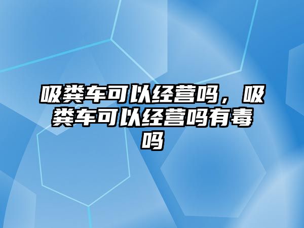 吸糞車可以經(jīng)營嗎，吸糞車可以經(jīng)營嗎有毒嗎