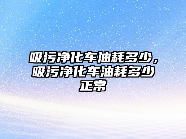 吸污凈化車油耗多少，吸污凈化車油耗多少正常