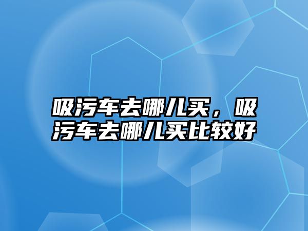 吸污車去哪兒買，吸污車去哪兒買比較好