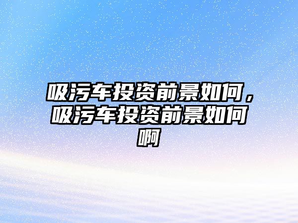 吸污車投資前景如何，吸污車投資前景如何啊