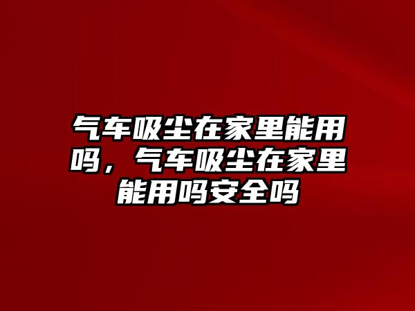 氣車吸塵在家里能用嗎，氣車吸塵在家里能用嗎安全嗎