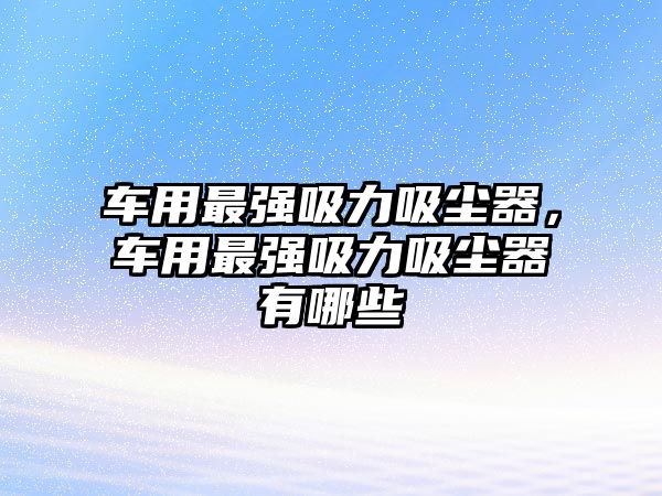 車用最強吸力吸塵器，車用最強吸力吸塵器有哪些