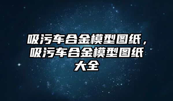 吸污車合金模型圖紙，吸污車合金模型圖紙大全