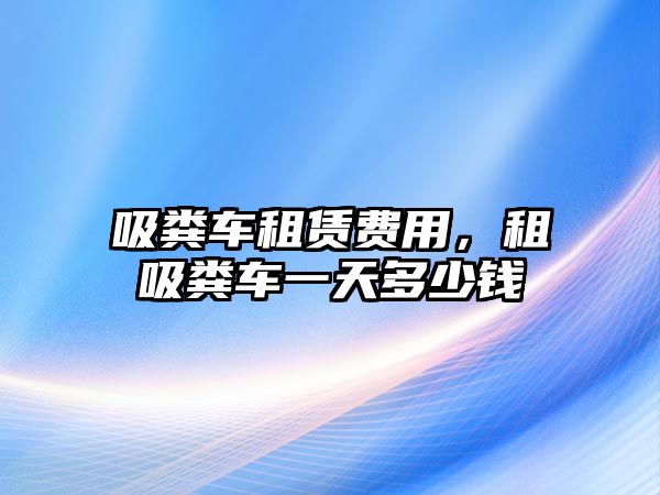 吸糞車租賃費(fèi)用，租吸糞車一天多少錢