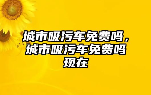 城市吸污車免費嗎，城市吸污車免費嗎現(xiàn)在