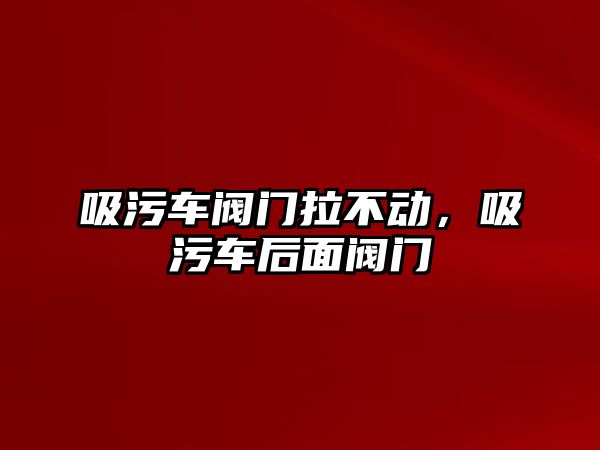 吸污車閥門拉不動，吸污車后面閥門