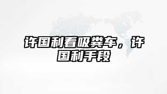 許國(guó)利看吸糞車，許國(guó)利手段