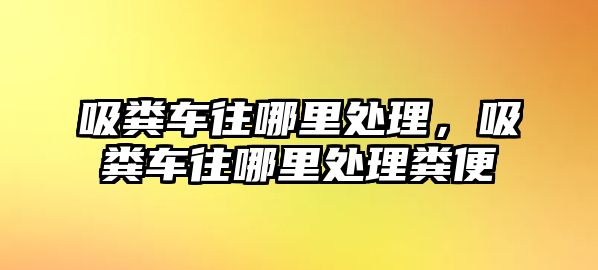 吸糞車往哪里處理，吸糞車往哪里處理糞便