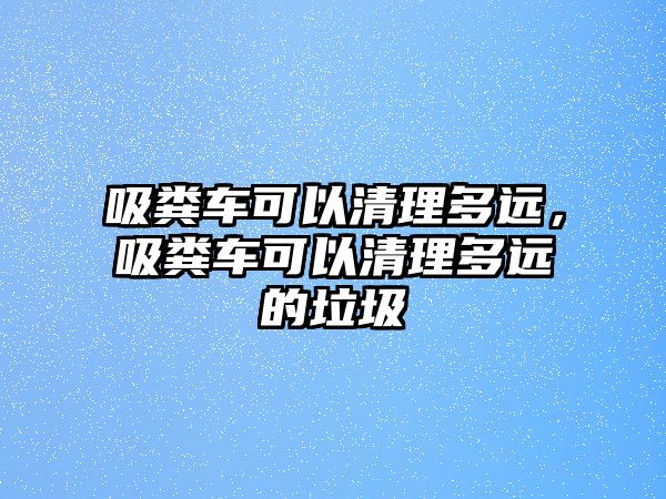 吸糞車可以清理多遠(yuǎn)，吸糞車可以清理多遠(yuǎn)的垃圾