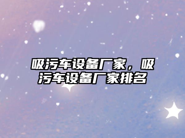 吸污車設(shè)備廠家，吸污車設(shè)備廠家排名