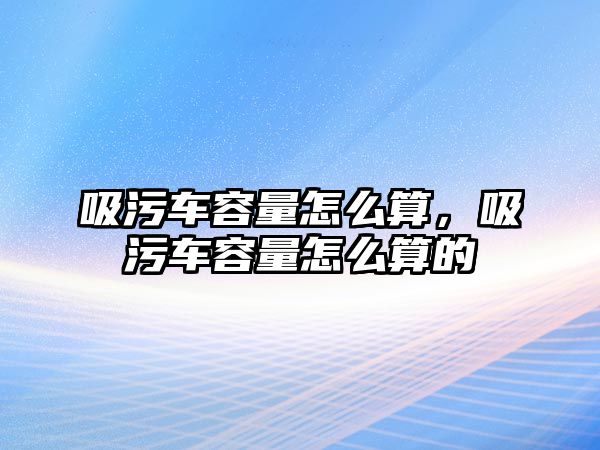 吸污車容量怎么算，吸污車容量怎么算的