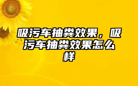 吸污車抽糞效果，吸污車抽糞效果怎么樣