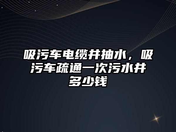 吸污車電纜井抽水，吸污車疏通一次污水井多少錢