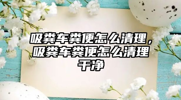 吸糞車糞便怎么清理，吸糞車糞便怎么清理干凈