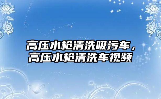 高壓水槍清洗吸污車，高壓水槍清洗車視頻