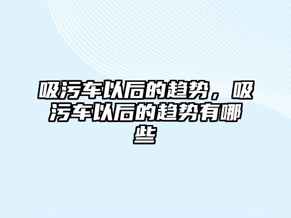 吸污車以后的趨勢，吸污車以后的趨勢有哪些