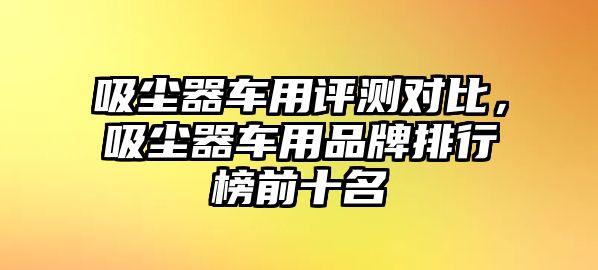 吸塵器車用評(píng)測(cè)對(duì)比，吸塵器車用品牌排行榜前十名