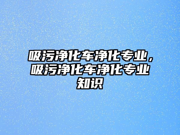 吸污凈化車凈化專業(yè)，吸污凈化車凈化專業(yè)知識