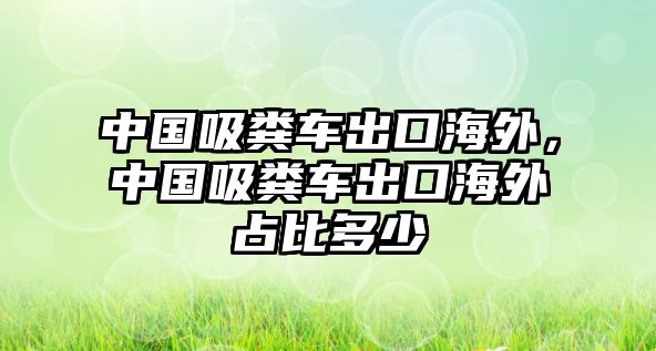 中國吸糞車出口海外，中國吸糞車出口海外占比多少