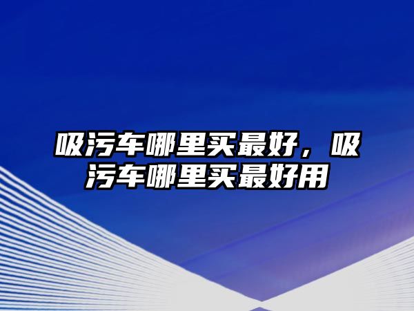 吸污車哪里買最好，吸污車哪里買最好用