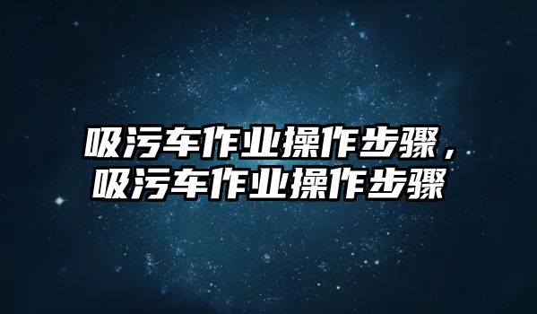 吸污車作業(yè)操作步驟，吸污車作業(yè)操作步驟