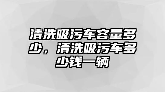 清洗吸污車容量多少，清洗吸污車多少錢一輛