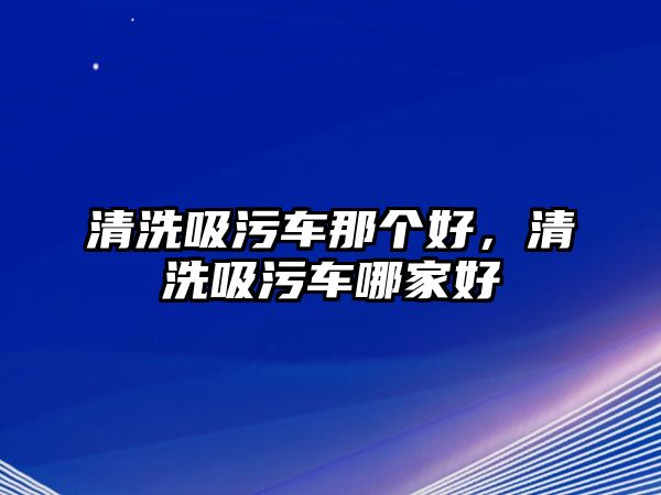 清洗吸污車那個好，清洗吸污車哪家好