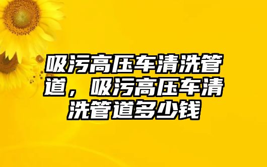 吸污高壓車清洗管道，吸污高壓車清洗管道多少錢