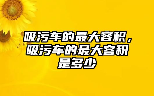 吸污車的最大容積，吸污車的最大容積是多少