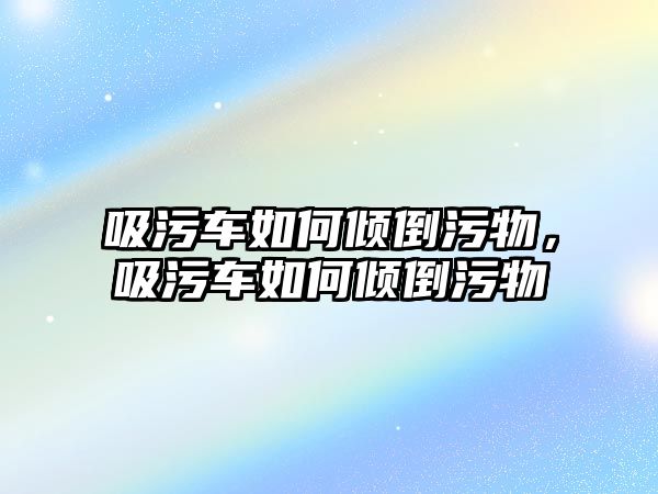 吸污車如何傾倒污物，吸污車如何傾倒污物