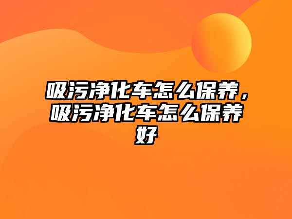 吸污凈化車怎么保養(yǎng)，吸污凈化車怎么保養(yǎng)好