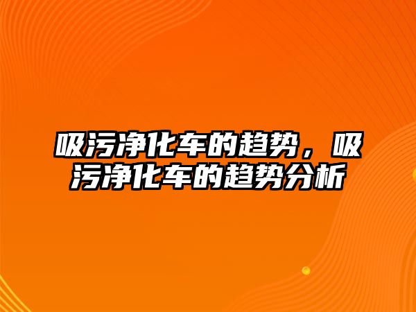 吸污凈化車的趨勢，吸污凈化車的趨勢分析