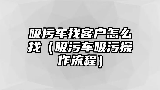 吸污車找客戶怎么找（吸污車吸污操作流程）