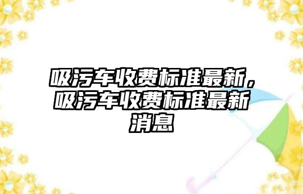 吸污車收費(fèi)標(biāo)準(zhǔn)最新，吸污車收費(fèi)標(biāo)準(zhǔn)最新消息