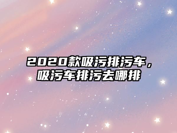 2020款吸污排污車(chē)，吸污車(chē)排污去哪排