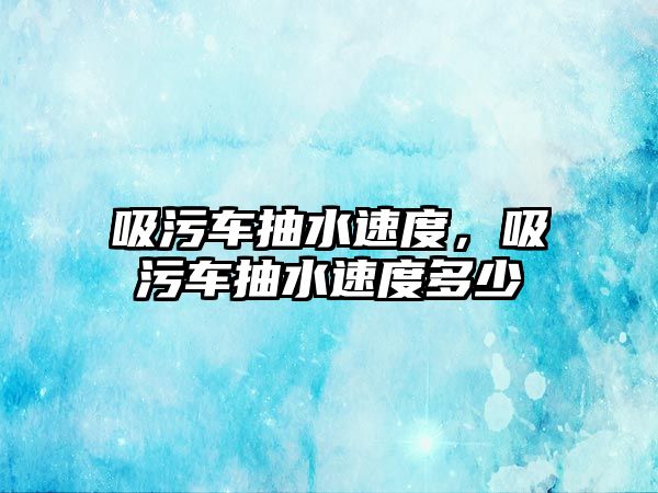 吸污車抽水速度，吸污車抽水速度多少