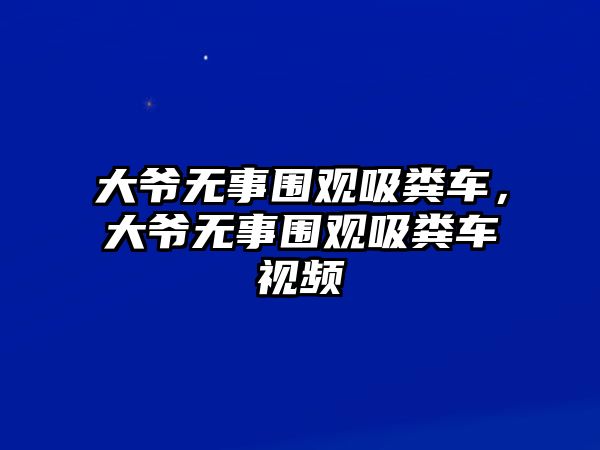 大爺無事圍觀吸糞車，大爺無事圍觀吸糞車視頻