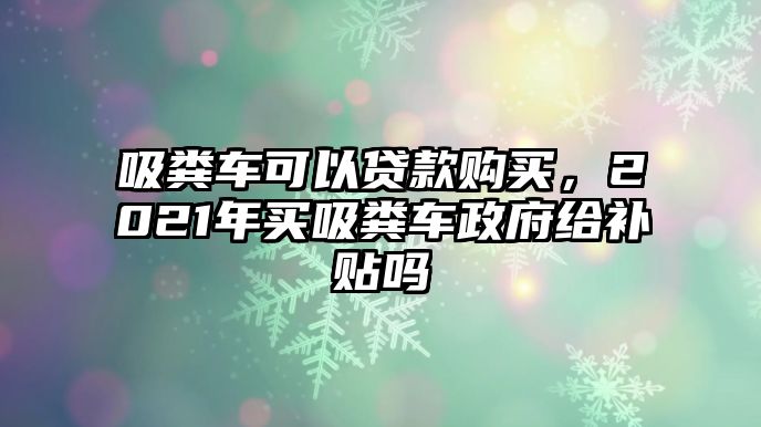 吸糞車可以貸款購(gòu)買，2021年買吸糞車政府給補(bǔ)貼嗎