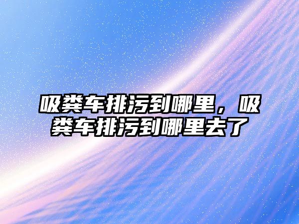 吸糞車排污到哪里，吸糞車排污到哪里去了